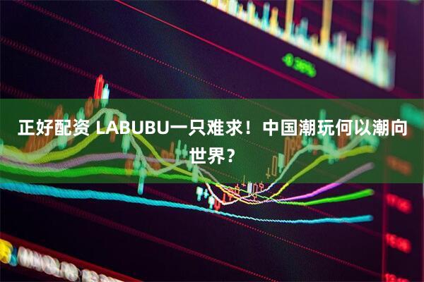正好配资 LABUBU一只难求！中国潮玩何以潮向世界？