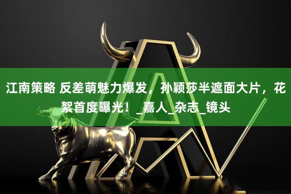 江南策略 反差萌魅力爆发，孙颖莎半遮面大片，花絮首度曝光！_嘉人_杂志_镜头