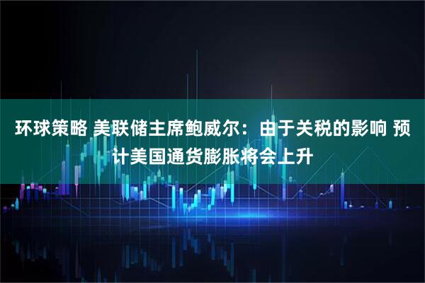 环球策略 美联储主席鲍威尔：由于关税的影响 预计美国通货膨胀将会上升