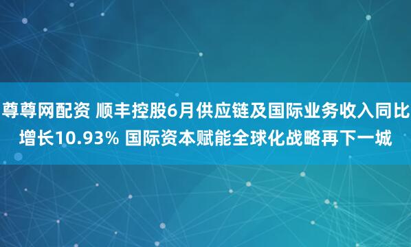 尊尊网配资 顺丰控股6月供应链及国际业务收入同比增长10.93% 国际资本赋能全球化战略再下一城