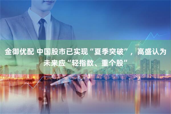 金御优配 中国股市已实现“夏季突破”，高盛认为未来应“轻指数、重个股”