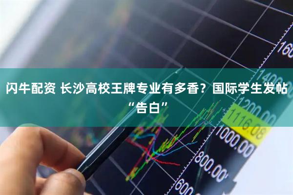 闪牛配资 长沙高校王牌专业有多香？国际学生发帖“告白”