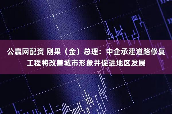 公赢网配资 刚果（金）总理：中企承建道路修复工程将改善城市形象并促进地区发展