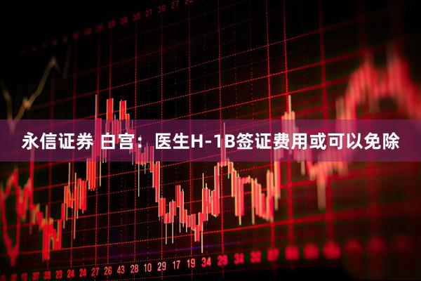 永信证券 白宫：医生H-1B签证费用或可以免除