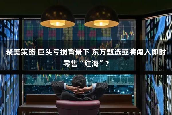 聚美策略 巨头亏损背景下 东方甄选或将闯入即时零售“红海”？