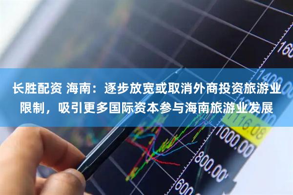 长胜配资 海南：逐步放宽或取消外商投资旅游业限制，吸引更多国际资本参与海南旅游业发展