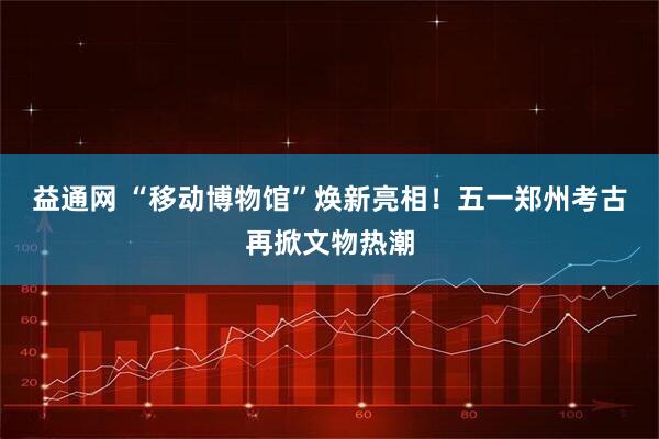 益通网 “移动博物馆”焕新亮相！五一郑州考古再掀文物热潮