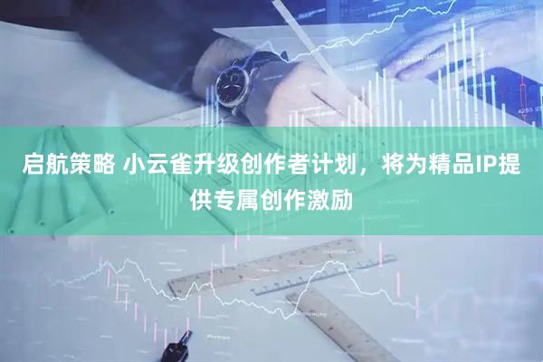 启航策略 小云雀升级创作者计划，将为精品IP提供专属创作激励